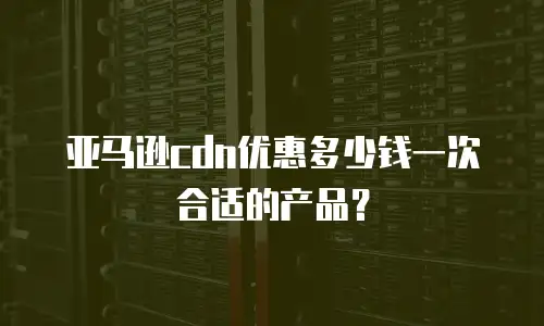 亚马逊cdn优惠多少钱一次合适的产品？