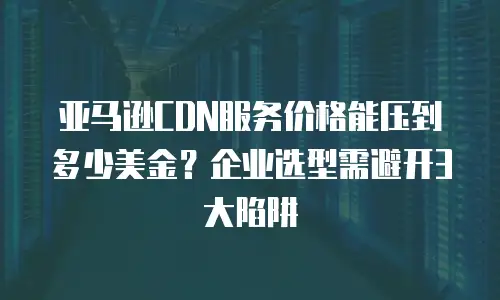 亚马逊CDN服务价格能压到多少美金？企业选型需避开3大陷阱