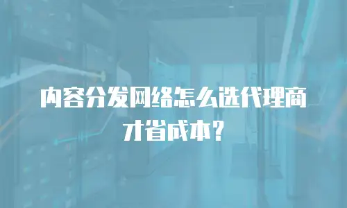 内容分发网络怎么选代理商才省成本？