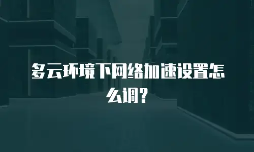 多云环境下网络加速设置怎么调？