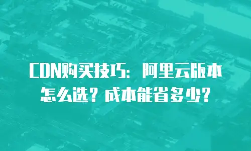 CDN购买技巧：阿里云版本怎么选？成本能省多少？
