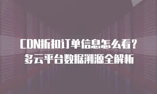 CDN折扣订单信息怎么看？多云平台数据溯源全解析