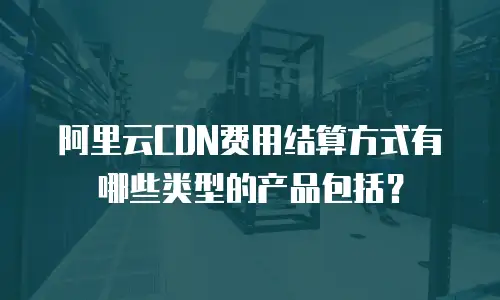 阿里云CDN费用结算方式有哪些类型的产品包括？