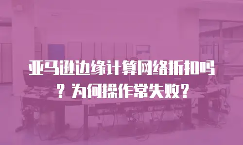 亚马逊边缘计算网络折扣吗？为何操作常失败？