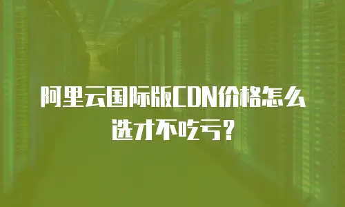 阿里云国际版CDN价格怎么选才不吃亏？