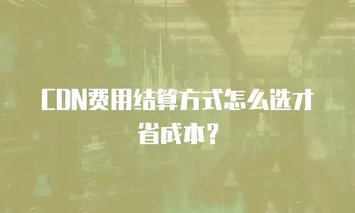 CDN费用结算方式怎么选才省成本？