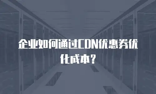 企业如何通过CDN优惠券优化成本？