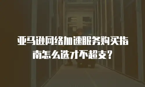 亚马逊网络加速服务购买指南怎么选才不超支？