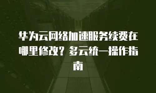 华为云网络加速服务续费在哪里修改？多云统一操作指南