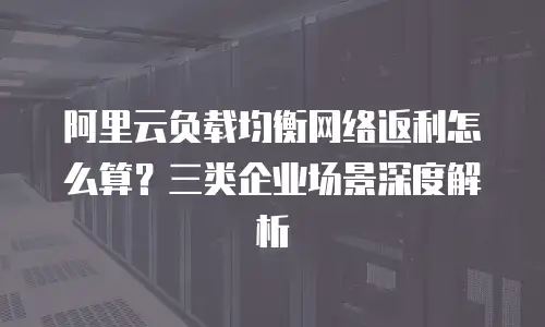 阿里云负载均衡网络返利怎么算？三类企业场景深度解析