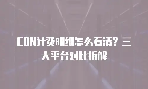 CDN计费明细怎么看清？三大平台对比拆解