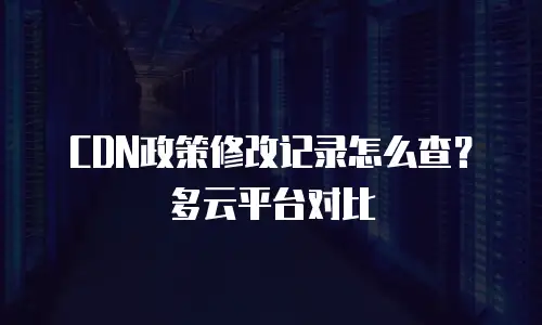 CDN政策修改记录怎么查？多云平台对比