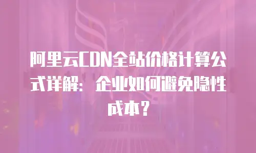 阿里云CDN全站价格计算公式详解：企业如何避免隐性成本？