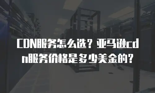 CDN服务怎么选？亚马逊cdn服务价格是多少美金的？