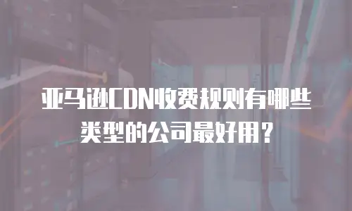 亚马逊CDN收费规则有哪些类型的公司最好用？