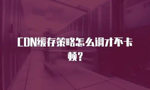 CDN缓存策略怎么调才不卡顿？