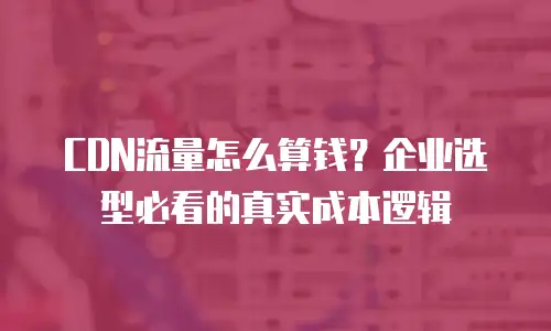 CDN流量怎么算钱？企业选型必看的真实成本逻辑