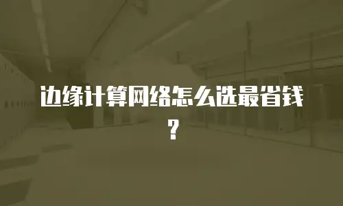 边缘计算网络怎么选最省钱？