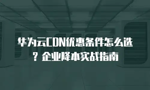 华为云CDN优惠条件怎么选？企业降本实战指南
