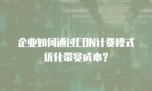 企业如何通过CDN计费模式优化带宽成本？