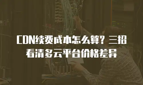 CDN续费成本怎么算？三招看清多云平台价格差异