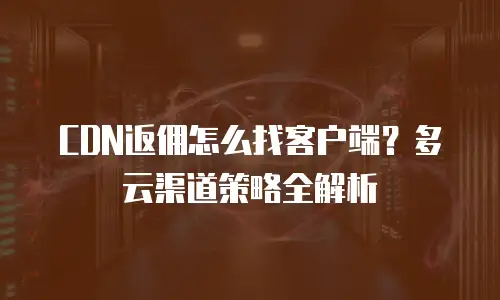 CDN返佣怎么找客户端？多云渠道策略全解析