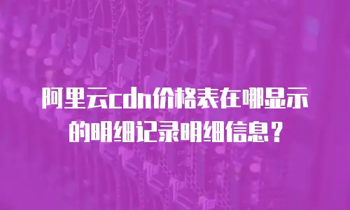 阿里云cdn价格表在哪显示的明细记录明细信息？