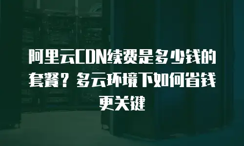 阿里云CDN续费是多少钱的套餐？多云环境下如何省钱更关键