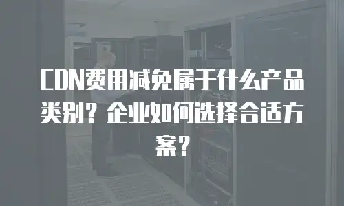 CDN费用减免属于什么产品类别？企业如何选择合适方案？