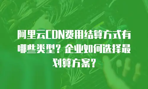 阿里云CDN费用结算方式有哪些类型？企业如何选择最划算方案？