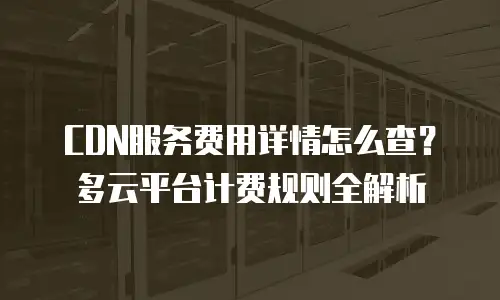 CDN服务费用详情怎么查？多云平台计费规则全解析