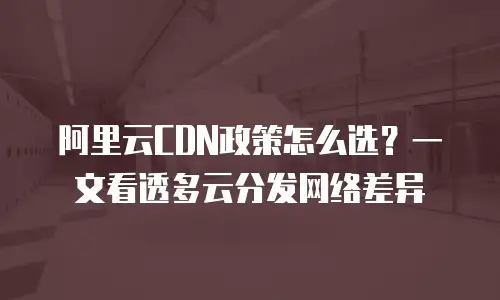 阿里云CDN政策怎么选？一文看透多云分发网络差异