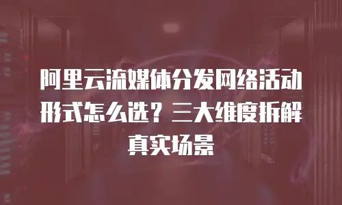 阿里云流媒体分发网络活动形式怎么选？三大维度拆解真实场景