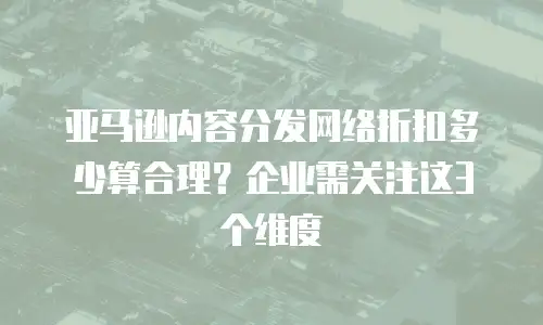 亚马逊内容分发网络折扣多少算合理？企业需关注这3个维度