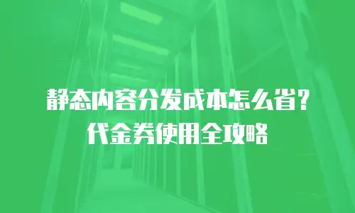 静态内容分发成本怎么省？代金券使用全攻略
