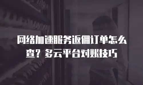 网络加速服务返佣订单怎么查？多云平台对账技巧