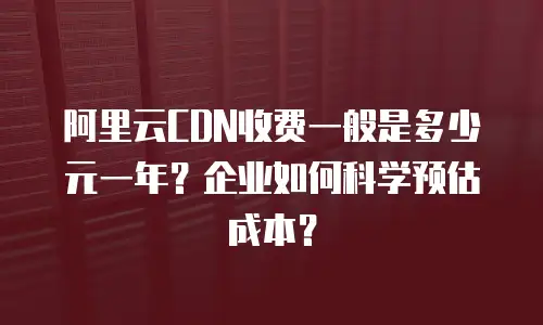 阿里云CDN收费一般是多少元一年？企业如何科学预估成本？