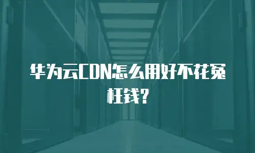 华为云CDN怎么用好不花冤枉钱？