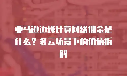 亚马逊边缘计算网络佣金是什么？多云场景下的价值拆解