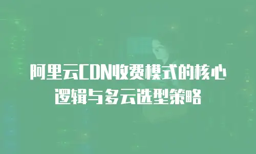 阿里云CDN收费模式的核心逻辑与多云选型策略