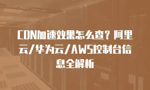 CDN加速效果怎么查？阿里云/华为云/AWS控制台信息全解析