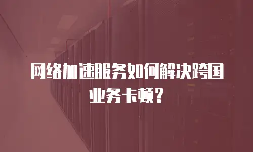 网络加速服务如何解决跨国业务卡顿？