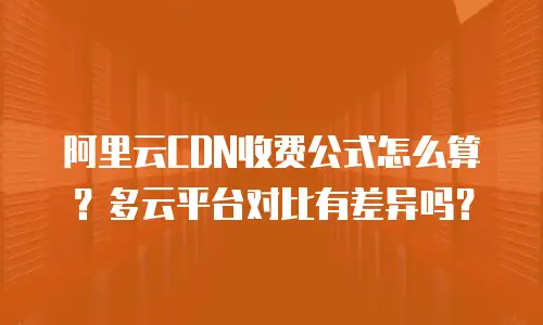 阿里云CDN收费公式怎么算？多云平台对比有差异吗？