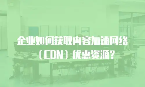 企业如何获取内容加速网络（CDN）优惠资源？