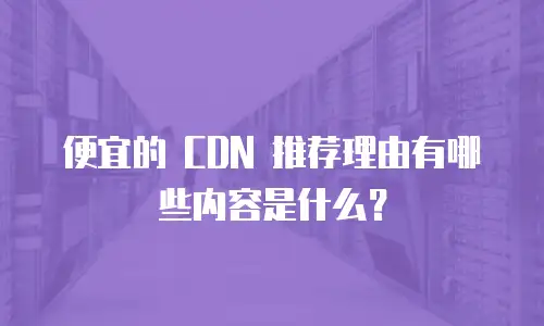 便宜的 CDN 推荐理由有哪些内容是什么？