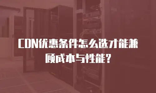 CDN优惠条件怎么选才能兼顾成本与性能？