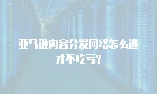 亚马逊内容分发网络怎么选才不吃亏？