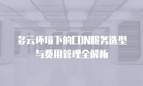 多云环境下的CDN服务选型与费用管理全解析