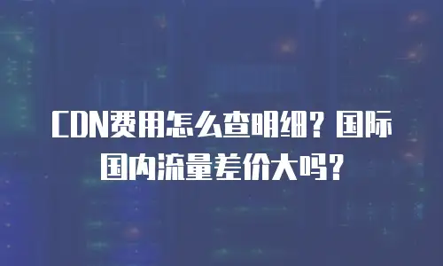 CDN费用怎么查明细？国际国内流量差价大吗？