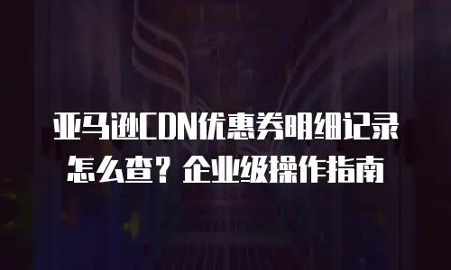 亚马逊CDN优惠券明细记录怎么查？企业级操作指南